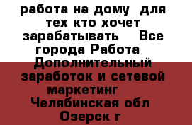 работа на дому  для тех кто хочет зарабатывать. - Все города Работа » Дополнительный заработок и сетевой маркетинг   . Челябинская обл.,Озерск г.